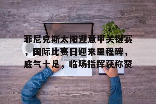 菲尼克斯太阳迎意甲关键赛，国际比赛日迎来里程碑，底气十足，临场指挥获称赞的简单介绍九游娱乐入口